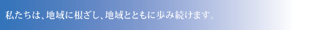 私たちは、地域に根ざし、地域とともに歩み続けます。