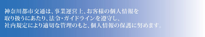 神奈川都市交通は、事業運営上、お客様の個人情報を取り扱うにあたり、法令・ガイドラインを遵守し、社内規定により適切な管理のもと、個人情報の保護に努めます。