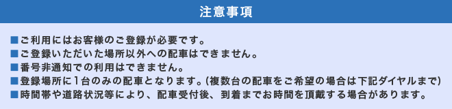 注意事項　ご利用にはお客様のご登録が必要です。ご登録いただいた場所以外への配車はできません。番号非通知での利用はできません。登録場所に一台のみの配車となります。(複数台の配車をご希望の場合は下記ダイヤルまで)。時間帯や道路状況等により、配車受付後、到着までお時間を頂戴する場合があります。