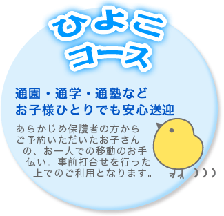 ひよこコース　通園・通学・通塾などお子様一人でもの安心送迎　あらかじめ保護者の方からご予約いただいたお子さんのお一人での移動のお手伝い。事前打ち合わせを行った上でもご利用となります。