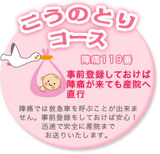 こうのとりコース　事前登録しておけば陣痛が来ても産院へ直行　陣痛では救急車を呼ぶことができません。事前登録をしておけば安心！迅速で安全に産院までお送りいたします。