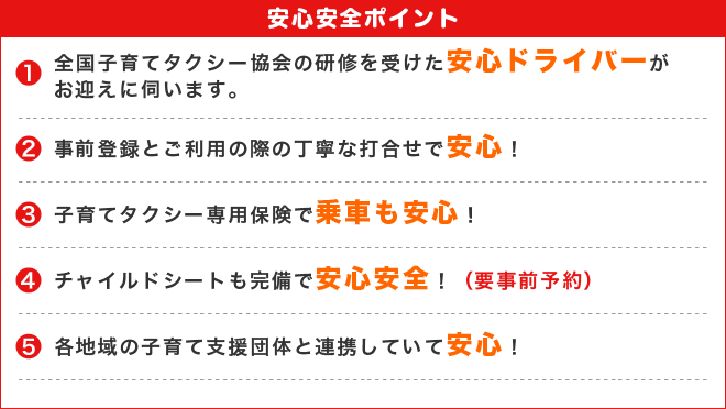 安心安全ポイント　1.全国子育てタクシー協会の研修を受けた安心ドライバーがお迎えに伺います。2.事前登録とご利用の際の丁寧な打合せで安心！3.子育てタクシー専門保険で乗車も安心.4.チャイルド委シートも完備で安心安全！５．各地域の子育て支援団体と連携していて安心！