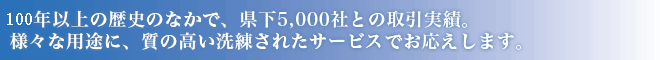 90年以上の歴史のなかで、県下3,000社との取引実績。様々な用途に、質の高い洗練されたサービスでお応えします。