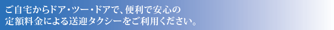 ご自宅からドア・ツー・ドアで、便利で安心の定額料金による送迎タクシーをご利用ください。